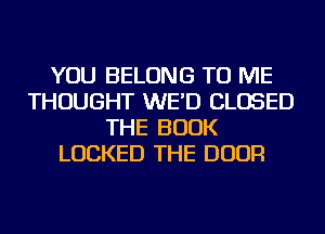 YOU BELONG TO ME
THOUGHT WE'D CLOSED
THE BOOK
LOCKED THE DOOR
