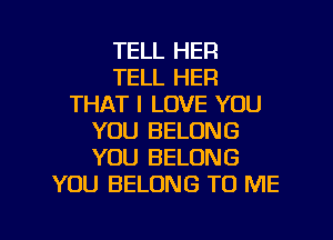 TELL HER
TELL HER
THAT I LOVE YOU

YOU BELONG
YOU BELONG
YOU BELONG TO ME
