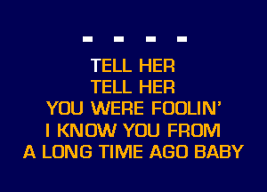 TELL HER
TELL HER
YOU WERE FOOLIN'

I KNOW YOU FROM

A LONG TIME AGO BABY I