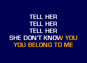 TELL HER
TELL HER
TELL HER
SHE DON'T KNOW YOU
YOU BELONG TO ME