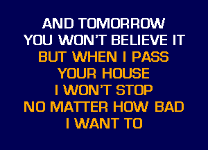 AND TOMORROW
YOU WON'T BELIEVE IT
BUT WHEN I PASS
YOUR HOUSE
I WON'T STOP
NO MATTER HOW BAD
I WANT TO