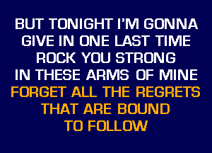 BUT TONIGHT I'M GONNA
GIVE IN ONE LAST TIME
ROCK YOU STRONG
IN THESE ARMS OF MINE
FORGET ALL THE REGRETS
THAT ARE BOUND
TO FOLLOW