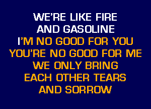 WE'RE LIKE FIRE
AND GASOLINE
I'M NO GOOD FOR YOU
YOU'RE NO GOOD FOR ME
WE ONLY BRING
EACH OTHER TEARS
AND BORROW