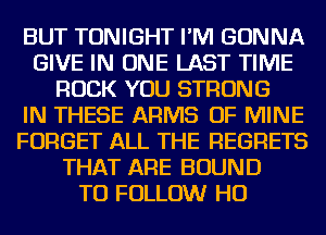 BUT TONIGHT I'M GONNA
GIVE IN ONE LAST TIME
ROCK YOU STRONG
IN THESE ARMS OF MINE
FORGET ALL THE REGRETS
THAT ARE BOUND
TO FOLLOW HO