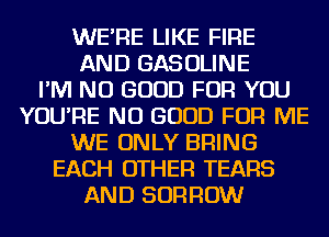 WE'RE LIKE FIRE
AND GASOLINE
I'M NO GOOD FOR YOU
YOU'RE NO GOOD FOR ME
WE ONLY BRING
EACH OTHER TEARS
AND BORROW