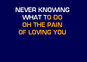 NEVER KNDVVING
WHAT TO DO
0H THE PAIN

0F LOVING YOU