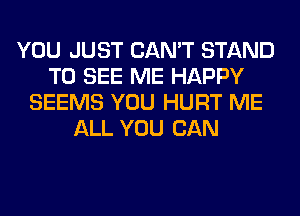 YOU JUST CAN'T STAND
TO SEE ME HAPPY
SEEMS YOU HURT ME
ALL YOU CAN