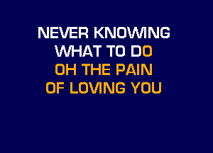 NEVER KNOVVING
WHAT TO DO
0H THE PAIN

0F LOVING YOU