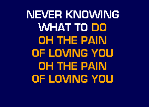 NEVER KNOVVING
WHAT TO DO
0H THE PAIN

0F LOVING YOU

0H THE PAIN
0F LOVING YOU