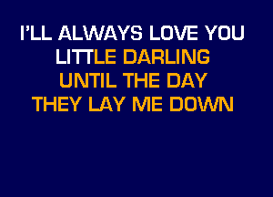 I'LL ALWAYS LOVE YOU
LITI'LE DARLING
UNTIL THE DAY

THEY LAY ME DOWN