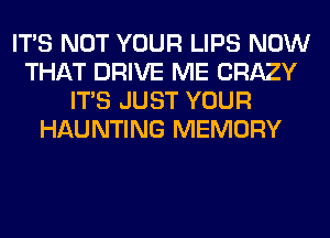 ITS NOT YOUR LIPS NOW
THAT DRIVE ME CRAZY
ITS JUST YOUR
HAUNTING MEMORY