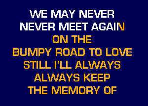 WE MAY NEVER
NEVER MEET AGAIN
ON THE
BUMPY ROAD TO LOVE
STILL I'LL ALWAYS
ALWAYS KEEP
THE MEMORY OF