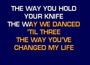THE WAY YOU HOLD
YOUR KNIFE
THE WAY WE DANCED
'TIL THREE
THE WAY YOU'VE
CHANGED MY LIFE