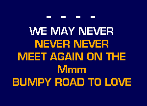 WE MAY NEVER
NEVER NEVER
MEET AGAIN ON THE

Mmm
BUMPY ROAD TO LOVE