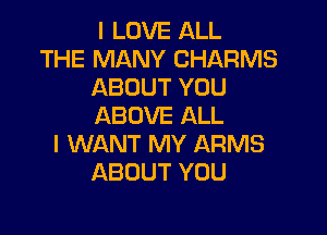 I LOVE ALL

THE MANY CHARMS
ABOUT YOU
ABOVE ALL

I WANT MY ARMS
ABOUT YOU