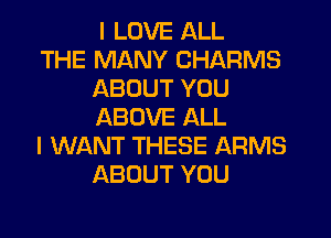 I LOVE ALL

THE MANY CHARMS
ABOUT YOU
ABOVE ALL

I WANT THESE ARMS
ABOUT YOU