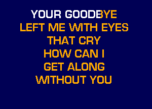 YOUR GOODBYE
LEFT ME WITH EYES
THAT CRY
HOW CAN I
GET ALONG
WITHOUT YOU