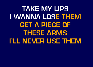 TAKE MY LIPS
I WANNA LOSE THEM
GET A PIECE OF
THESE ARMS
I'LL NEVER USE THEM