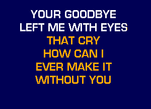 YOUR GOODBYE
LEFT ME WITH EYES
THAT CRY
HOW CAN I
EVER MAKE IT
WITHOUT YOU