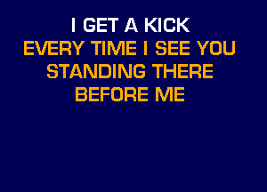 I GET A KICK
EVERY TIME I SEE YOU
STANDING THERE
BEFORE ME