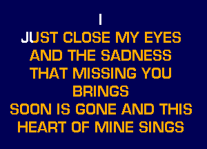 I
JUST CLOSE MY EYES
AND THE SADNESS
THAT MISSING YOU
BRINGS
SOON IS GONE AND THIS
HEART OF MINE SINGS