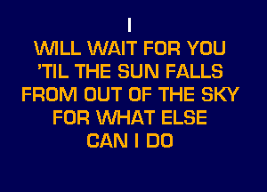 I
WILL WAIT FOR YOU
'TIL THE SUN FALLS
FROM OUT OF THE SKY
FOR WHAT ELSE
CAN I DO