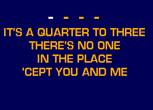 ITS A QUARTER T0 THREE
THERE'S NO ONE
IN THE PLACE
'CEPT YOU AND ME