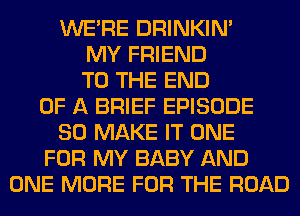 WERE DRINKIM
MY FRIEND
TO THE END
OF A BRIEF EPISODE
SO MAKE IT ONE
FOR MY BABY AND
ONE MORE FOR THE ROAD