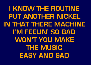 I KNOW THE ROUTINE
PUT ANOTHER NICKEL
IN THAT THERE MACHINE
I'M FEELIM SO BAD
WON'T YOU MAKE
THE MUSIC
EASY AND SAD