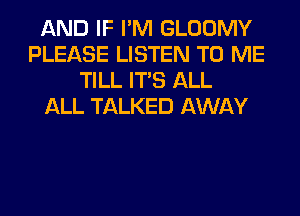AND IF I'M GLOOMY
PLEASE LISTEN TO ME
TILL ITS ALL
ALL TALKED AWAY