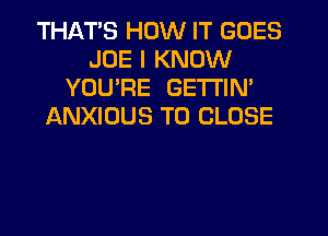 THATS HOW IT GOES
JOE I KNOW
YOU'RE GETl'lN'
JANXIOUS TO CLOSE