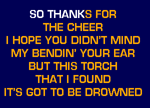 SO THANKS FOR
THE CHEER
I HOPE YOU DIDN'T MIND
MY BENDIN' YOUR EAR
BUT THIS TORCH
THAT I FOUND
ITS GOT TO BE DROWNED