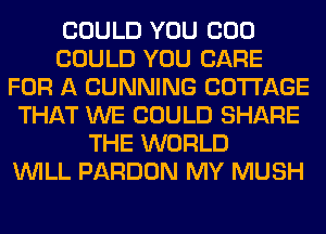 COULD YOU COO
COULD YOU CARE
FOR A CUNNING COTTAGE
THAT WE COULD SHARE
THE WORLD
WILL PARDON MY MUSH