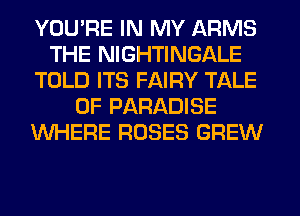 YOU'RE IN MY ARMS
THE NIGHTINGALE
TOLD ITS FAIRY TALE
0F PARADISE
WHERE ROSES GREW