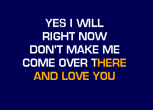 YES I WILL
RIGHT NOW
DON'T MAKE ME
COME OVER THERE
AND LOVE YOU

g