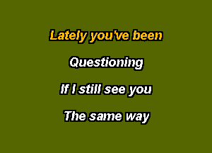 Lately you 've been
Questioning

If Istiusee you

The same way