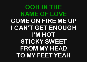 COME ON FIRE ME UP
I CAN'T GET ENOUGH
I'M HOT
STICKY SWEET
FROM MY HEAD
TO MY FEET YEAH