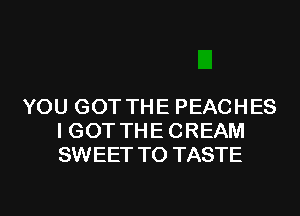 YOU GOT THE PEACHES
I GOT THE CREAM
SWEET T0 TASTE