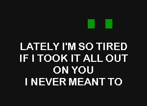 LATELY I'M SO TIRED
IF I TOOK IT ALL OUT
ON YOU
I NEVER MEANT TO