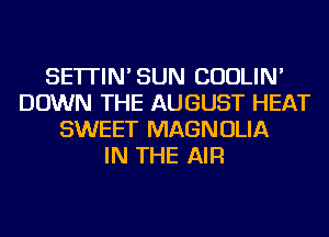 SE'ITIN'SUN CUOLIN'
DOWN THE AUGUST HEAT
SWEET MAGNOLIA
IN THE AIR