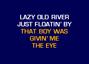 LAZY OLD RIVER
JUST FLOATIN' BY
THAT BOY WAS

GIVIN' ME
THE EYE