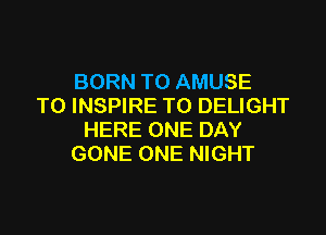 BORN TO AMUSE
T0 INSPIRE TO DELIGHT

HERE ONE DAY
GONE ONE NIGHT