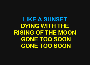 LIKE A SUNSET
DYING WITH THE

RISING OF THE MOON
GONE TOO SOON
GONE TOO SOON