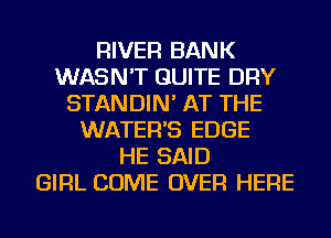 RIVER BANK
WASN'T QUITE DRY
STANDIN' AT THE
WATER'S EDGE
HE SAID
GIRL COME OVER HERE