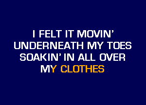 I FELT IT MOVIN'
UNDERNEATH MY TOES
SOAKIN' IN ALL OVER
MY CLOTHES