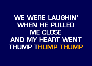 WE WERE LAUGHIN'
WHEN HE PULLED
ME CLOSE
AND MY HEART WENT
THUMP THUMP THUMP