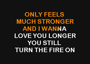 ONLY FEELS
MUCH STRONGER
AND IWANNA
LOVE YOU LONGER
YOU STILL

TURN THEFIRE ON I