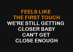 FEELS LIKE
THE FIRST TOUCH
WE'RE STILL GETTING
CLOSER BABY
CAN'T GET
CLOSE ENOUGH