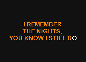 I REMEMBER

THE NIGHTS,
YOU KNOW I STILL DO