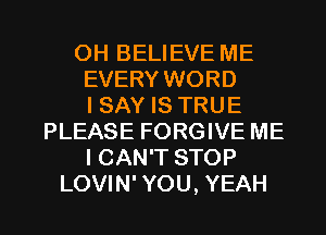 OH BELIEVE ME
EVERY WORD
I SAY IS TRUE
PLEASE FORGIVE ME
I CAN'T STOP

LOVIN' YOU, YEAH l
